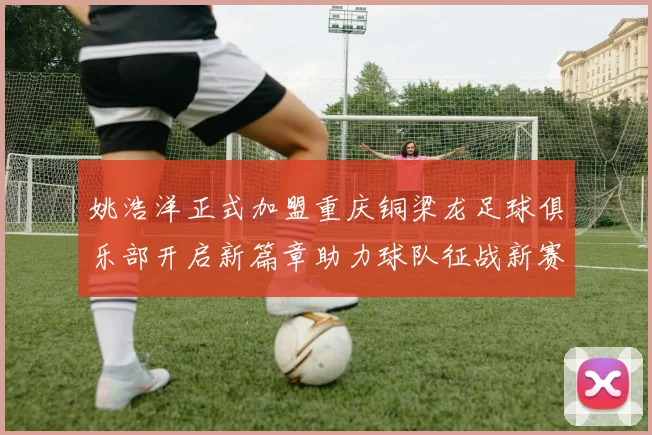 姚浩洋正式加盟重庆铜梁龙足球俱乐部开启新篇章助力球队征战新赛季