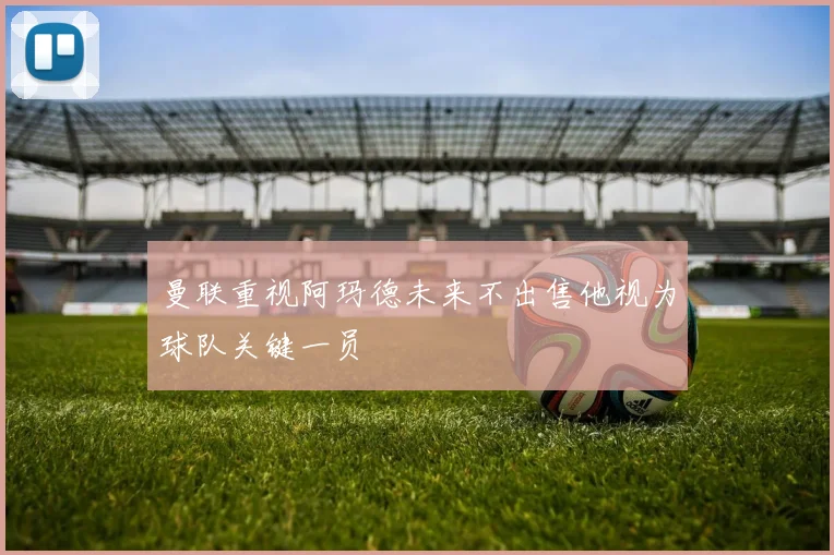 曼联重视阿玛德未来不出售他视为球队关键一员