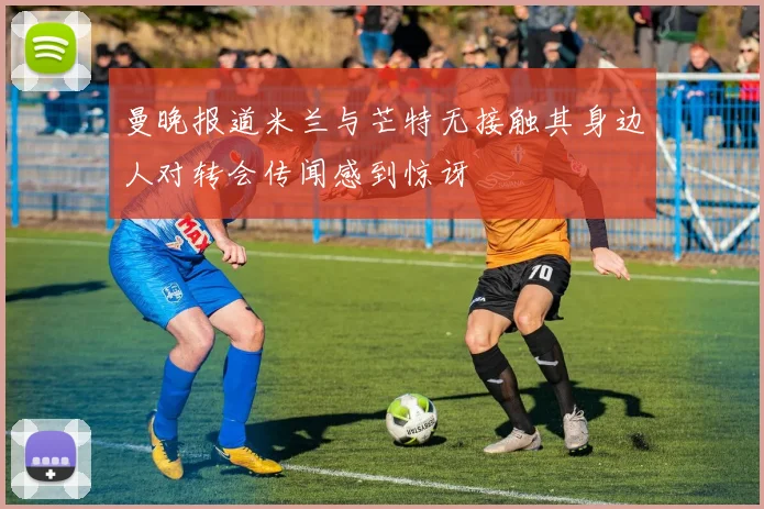 曼晚报道米兰与芒特无接触其身边人对转会传闻感到惊讶