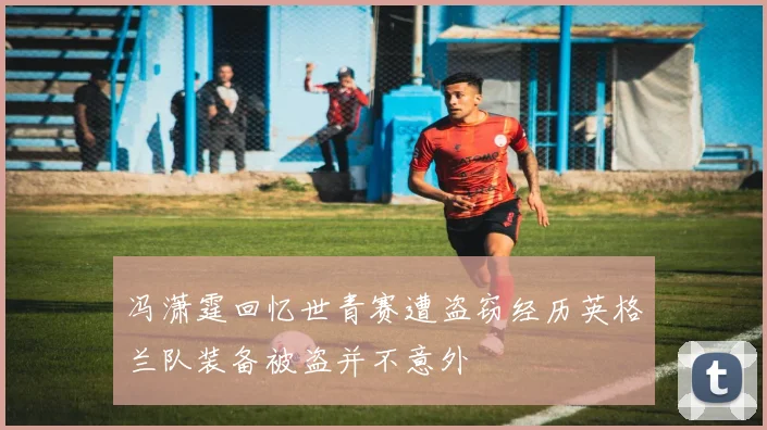 冯潇霆回忆世青赛遭盗窃经历英格兰队装备被盗并不意外
