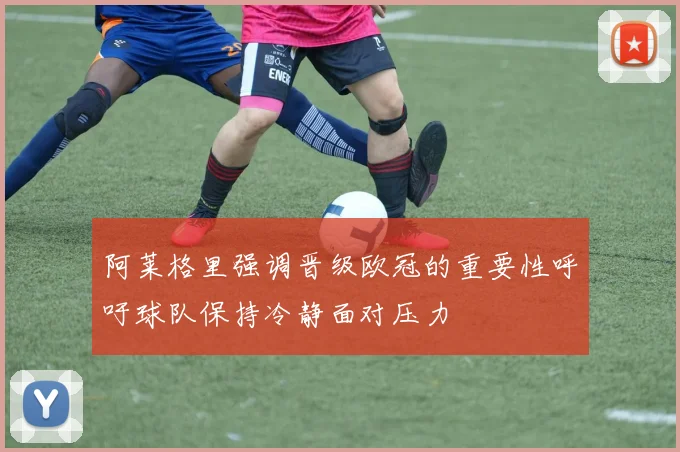 阿莱格里强调晋级欧冠的重要性呼吁球队保持冷静面对压力