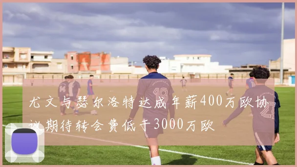 尤文与瑟尔洛特达成年薪400万欧协议期待转会费低于3000万欧