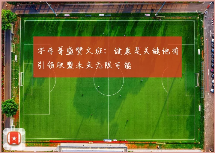 字母哥盛赞文班：健康是关键他将引领联盟未来无限可能