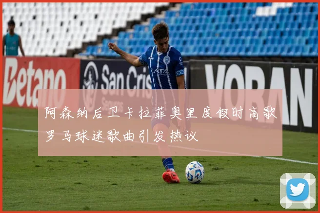 阿森纳后卫卡拉菲奥里度假时高歌罗马球迷歌曲引发热议