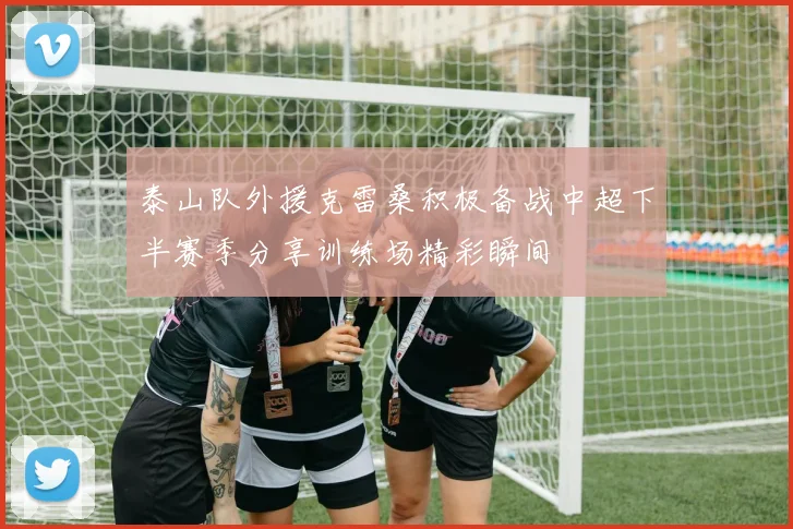 泰山队外援克雷桑积极备战中超下半赛季分享训练场精彩瞬间