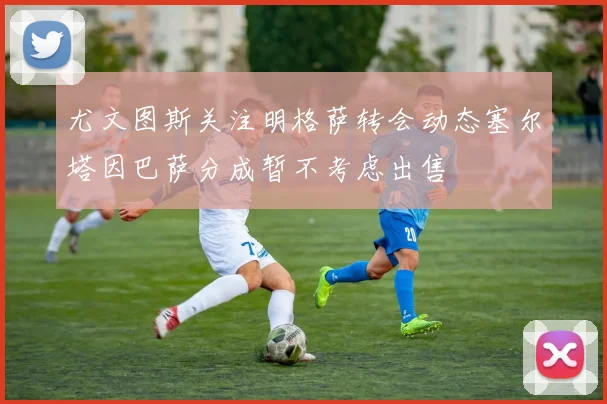 尤文图斯关注明格萨转会动态塞尔塔因巴萨分成暂不考虑出售