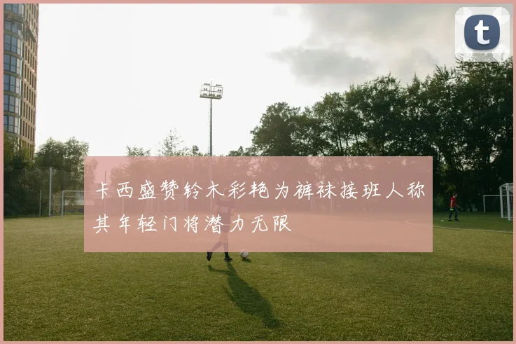 卡西盛赞铃木彩艳为裤袜接班人称其年轻门将潜力无限