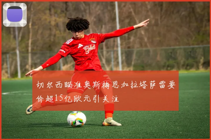 切尔西瞄准奥斯梅恩加拉塔萨雷要价超15亿欧元引关注