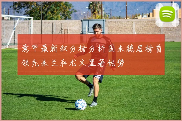 意甲最新积分榜分析国米稳居榜首领先米兰和尤文显著优势