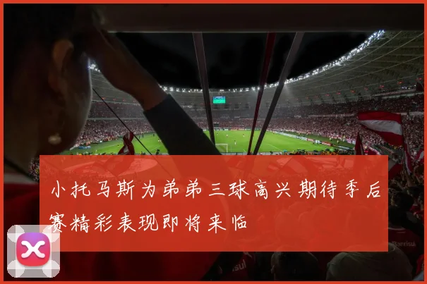 小托马斯为弟弟三球高兴期待季后赛精彩表现即将来临