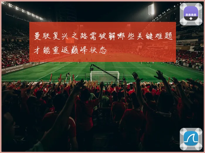 曼联复兴之路需破解哪些关键难题才能重返巅峰状态