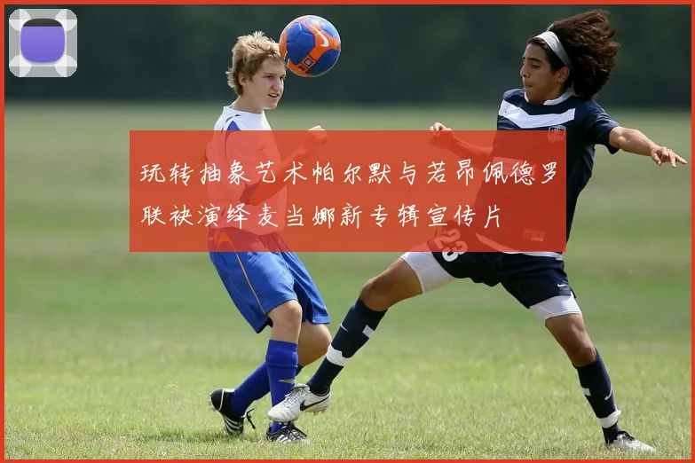 玩转抽象艺术帕尔默与若昂佩德罗联袂演绎麦当娜新专辑宣传片