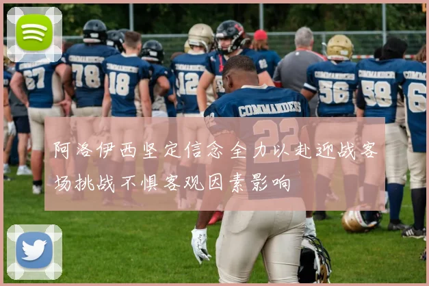 阿洛伊西坚定信念全力以赴迎战客场挑战不惧客观因素影响