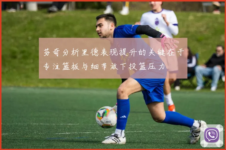 芬奇分析里德表现提升的关键在于专注篮板与细节放下投篮压力