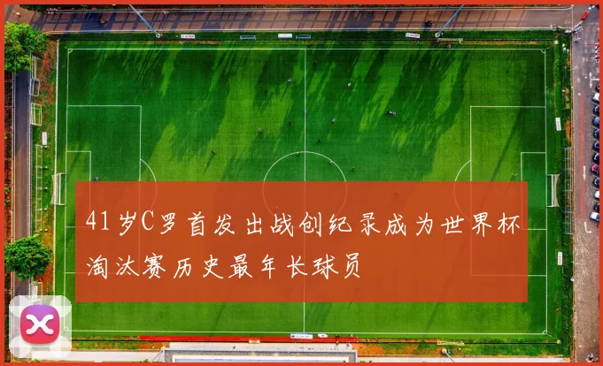 41岁C罗首发出战创纪录成为世界杯淘汰赛历史最年长球员