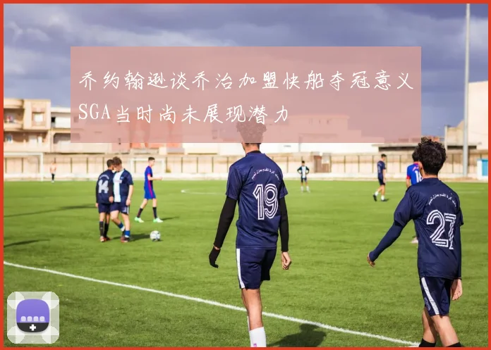乔约翰逊谈乔治加盟快船夺冠意义SGA当时尚未展现潜力
