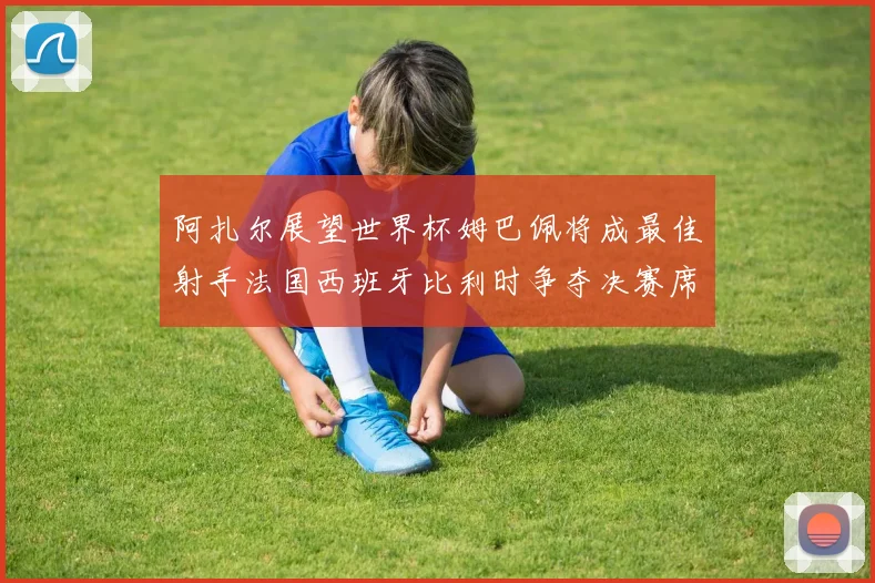 阿扎尔展望世界杯姆巴佩将成最佳射手法国西班牙比利时争夺决赛席位