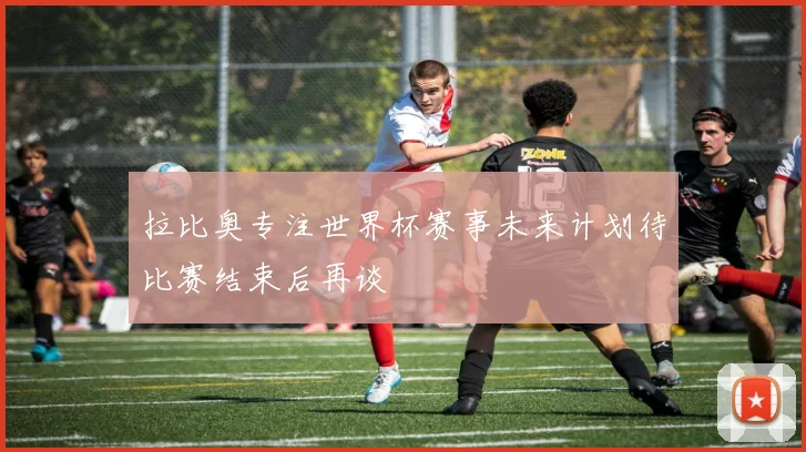 拉比奥专注世界杯赛事未来计划待比赛结束后再谈