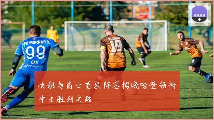 快船与爵士首发阵容揭晓哈登领衔冲击胜利之路