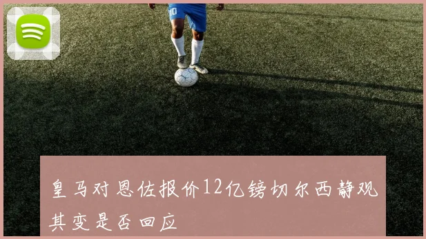皇马对恩佐报价12亿镑切尔西静观其变是否回应