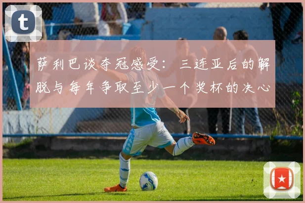 萨利巴谈夺冠感受：三连亚后的解脱与每年争取至少一个奖杯的决心