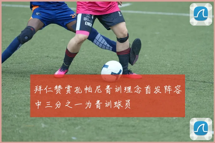 拜仁赞赏孔帕尼青训理念首发阵容中三分之一为青训球员